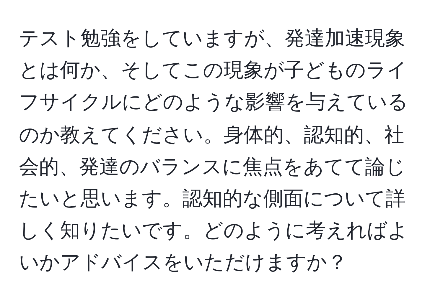 テスト勉強をしていますが、発達加速現象とは何か、そしてこの現象が子どものライフサイクルにどのような影響を与えているのか教えてください。身体的、認知的、社会的、発達のバランスに焦点をあてて論じたいと思います。認知的な側面について詳しく知りたいです。どのように考えればよいかアドバイスをいただけますか？