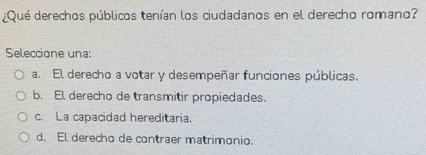 ¿Qué derechos públicos tenían los ciudadanos en el derecho romano?
Seleccione una:
a. El derecho a votar y desempeñar funciones públicas.
b. El derecho de transmitir propiedades.
c. La capacidad hereditaria.
d. El derecho de contraer matrimonio.