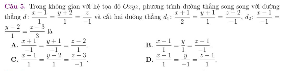 Trong không gian với hệ tọa độ Oxyz, phương trình đường thẳng song song với đường
thẳng d:  (x-1)/1 = (y+2)/1 = z/-1  và cắt hai đường thắng d_1: (x+1)/2 = (y+1)/1 = (z-2)/-1 , d_2: (x-1)/-1 =
 (y-2)/1 = (z-3)/3 la
A.  (x+1)/-1 = (y+1)/-1 = (z-2)/1 . B.  (x-1)/1 = y/1 = (z-1)/-1 .
C.  (x-1)/1 = (y-2)/1 = (z-3)/-1 .  (x-1)/1 = y/-1 = (z-1)/1 . 
D.