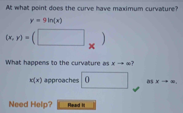 At what point does the curve have maximum curvature?
y=9ln (x)
(x,y)=(□ x 
What happens to the curvature as Xto ∞?
kappa (x) approaches 0 as x→ ∞. 
Need Help? Read It