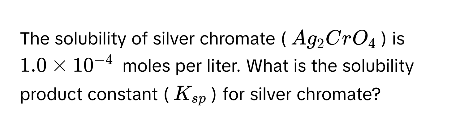 The solubility of silver chromate ($Ag_2CrO_4$) is $1.0 * 10^(-4)$ moles per liter. What is the solubility product constant ($K_sp$) for silver chromate?