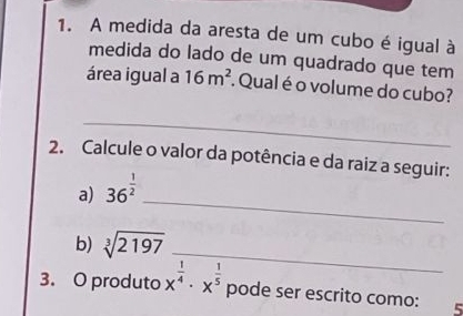 A medida da aresta de um cubo é igual à 
medida do lado de um quadrado que tem 
área igual a 16m^2. Qual é o volume do cubo? 
_ 
2. Calcule o valor da potência e da raiz a seguir: 
_ 
a) 36^(frac 1)2
b) sqrt[3](2197) _ 
3. O produto x^(frac 1)4· x^(frac 1)5 pode ser escrito como: 5