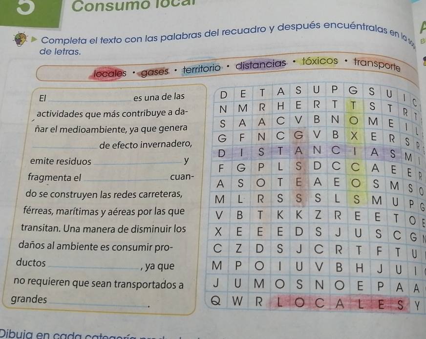 Consumo local 
Completa el texto con las palabras del recuadro y después encuéntralas en la 
B 
de letras. 
locales · gases · territorio · distancias * tóxicos · transporte 
El_ es una de lasC 
actividades que más contribuye a da-T 
L 
_ñar el medioambiente, ya que genera R 
de efecto invernadero, 
emite residuos _y R 
fragmenta el _cuan- O 
do se construyen las redes carreteras, G 
férreas, marítimas y aéreas por las queO E 
transitan. Una manera de disminuir losG 
daños al ambiente es consumir pro- U 
ductos _, ya que | 
no requieren que sean transportados aA 
grandes_ Y 
. 
Dibui a en ca da ca e a