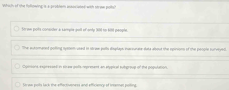 Which of the following is a problem associated with straw polls?
Straw polls consider a sample poll of only 300 to 600 people.
The automated polling system used in straw polls displays inaccurate data about the opinions of the people surveyed.
Opinions expressed in straw polls represent an atypical subgroup of the population.
Straw polls lack the effectiveness and efficiency of Internet polling.