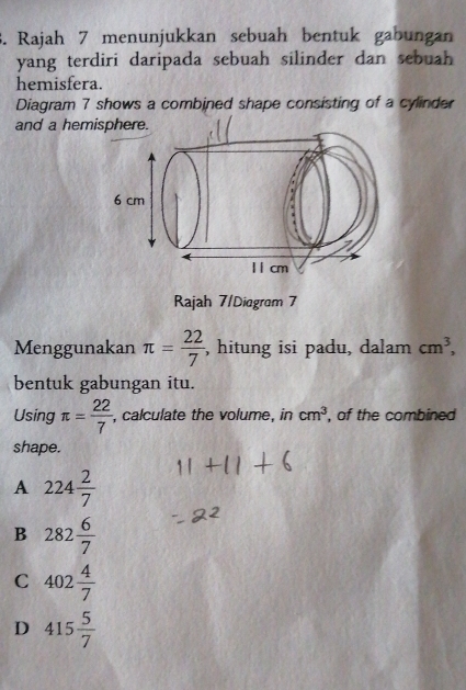 Rajah 7 menunjukkan sebuah bentuk gabungan
yang terdiri daripada sebuah silinder dan sebuah 
hemisfera.
Diagram 7 shows a combined shape consisting of a cylinder
and a hemisphere.
Rajah 7/Diagram 7
Menggunakan π = 22/7  , hitung isi padu, dalam cm^3, 
bentuk gabungan itu.
Using π = 22/7  , calculate the volume, in cm^3 , of the combined
shape.
A 224 2/7 
B 282 6/7 
C 402 4/7 
D 415 5/7 