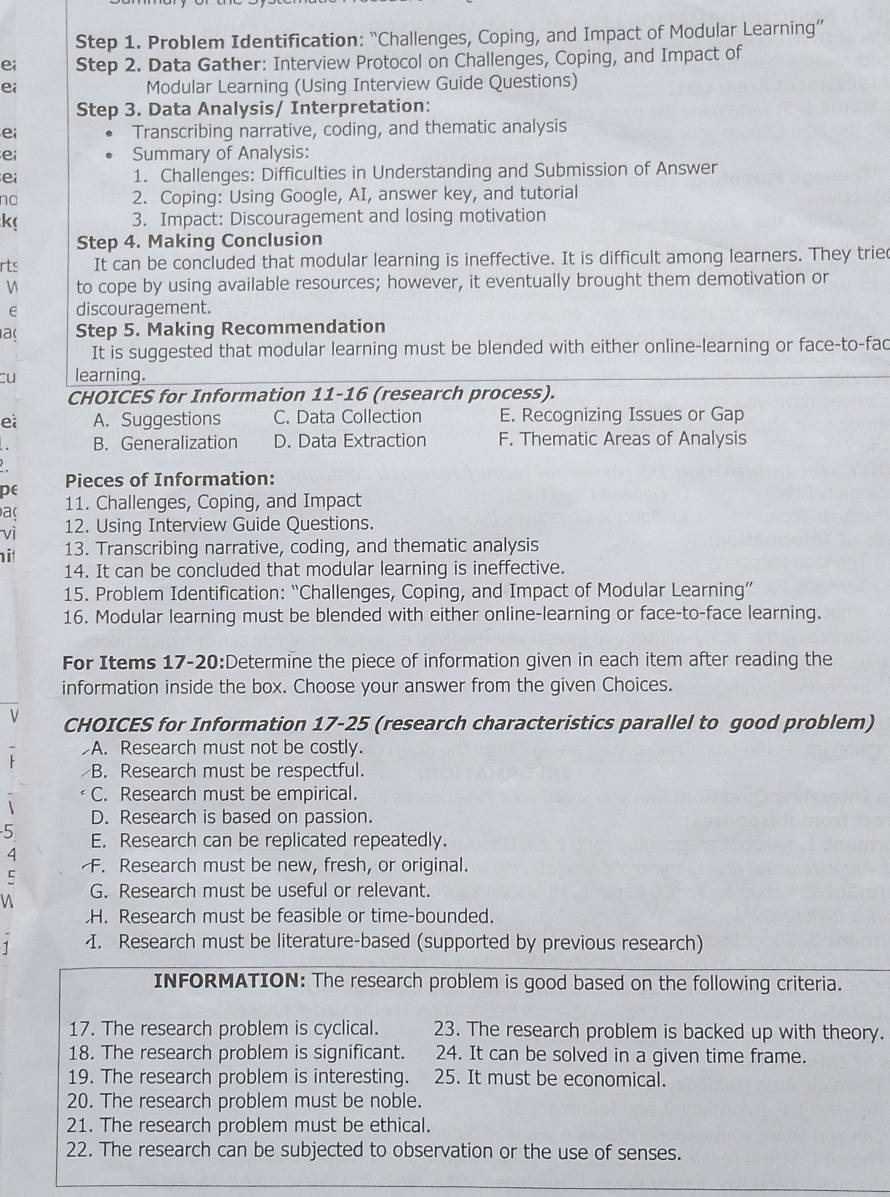 Problem Identification: “Challenges, Coping, and Impact of Modular Learning”
ei Step 2. Data Gather: Interview Protocol on Challenges, Coping, and Impact of
ei Modular Learning (Using Interview Guide Questions)
Step 3. Data Analysis/ Interpretation:
ei Transcribing narrative, coding, and thematic analysis
e Summary of Analysis:
ei 1. Challenges: Difficulties in Understanding and Submission of Answer
no 2. Coping: Using Google, AI, answer key, and tutorial
k 3. Impact: Discouragement and losing motivation
Step 4. Making Conclusion
rts It can be concluded that modular learning is ineffective. It is difficult among learners. They trie
to cope by using available resources; however, it eventually brought them demotivation or
e discouragement.
a Step 5. Making Recommendation
It is suggested that modular learning must be blended with either online-learning or face-to-fac
cu learning.
CHOICES for Information 11-16 (research process).
ei A. Suggestions C. Data Collection E. Recognizing Issues or Gap
B. Generalization D. Data Extraction F. Thematic Areas of Analysis
pe Pieces of Information:
a 11. Challenges, Coping, and Impact
vi 12. Using Interview Guide Questions.
i 13. Transcribing narrative, coding, and thematic analysis
14. It can be concluded that modular learning is ineffective.
15. Problem Identification: “Challenges, Coping, and Impact of Modular Learning”
16. Modular learning must be blended with either online-learning or face-to-face learning.
For Items 17-20:Determine the piece of information given in each item after reading the
information inside the box. Choose your answer from the given Choices.
V CHOICES for Information 17-25 (research characteristics parallel to good problem)
A. Research must not be costly.
B. Research must be respectful.
C. Research must be empirical.
D. Research is based on passion.
5 E. Research can be replicated repeatedly.
4
C F. Research must be new, fresh, or original.
n G. Research must be useful or relevant.
H. Research must be feasible or time-bounded.
1 I. Research must be literature-based (supported by previous research)
INFORMATION: The research problem is good based on the following criteria.
17. The research problem is cyclical. 23. The research problem is backed up with theory.
18. The research problem is significant. 24. It can be solved in a given time frame.
19. The research problem is interesting. 25. It must be economical.
20. The research problem must be noble.
21. The research problem must be ethical.
22. The research can be subjected to observation or the use of senses.