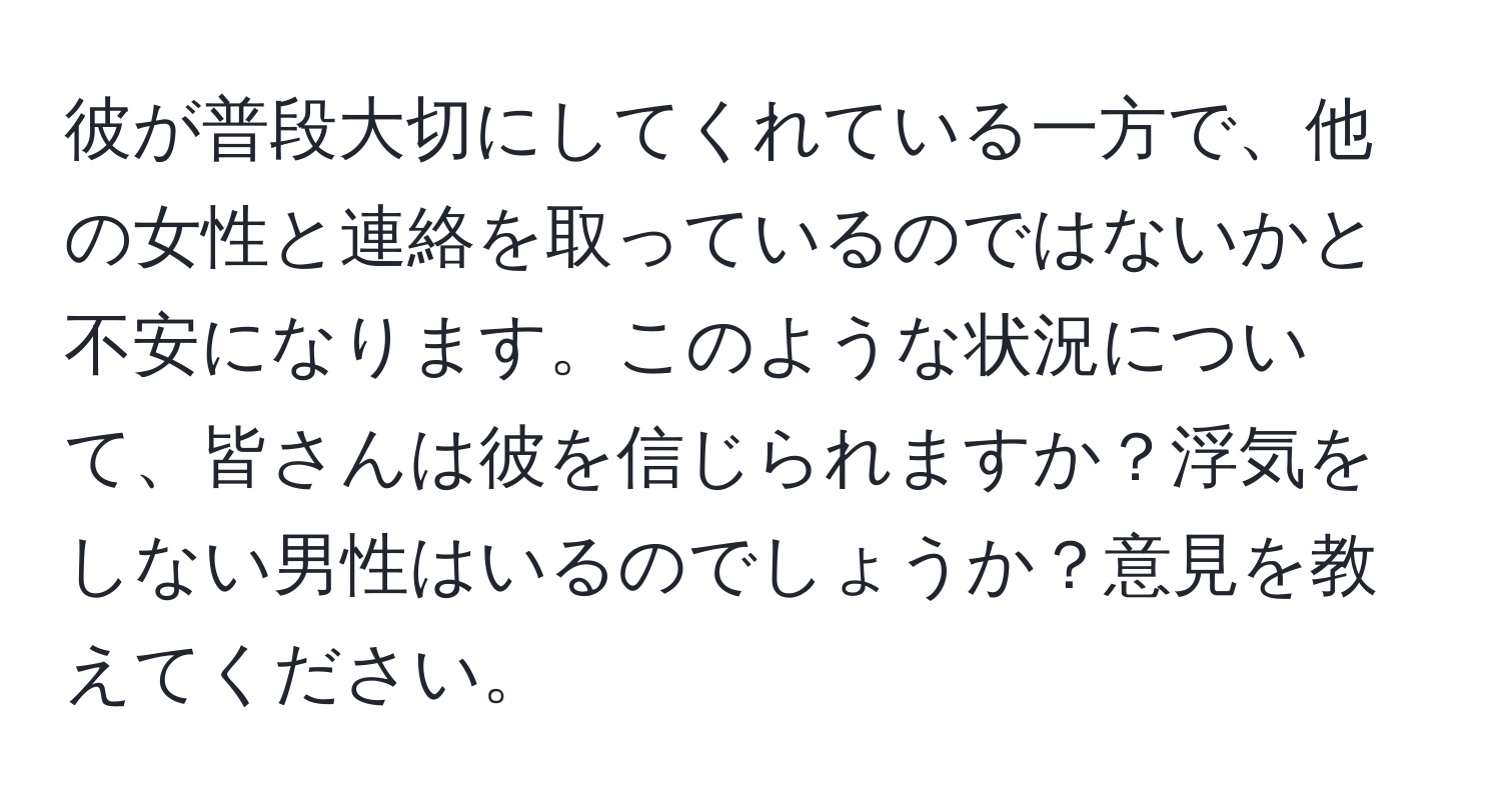 彼が普段大切にしてくれている一方で、他の女性と連絡を取っているのではないかと不安になります。このような状況について、皆さんは彼を信じられますか？浮気をしない男性はいるのでしょうか？意見を教えてください。