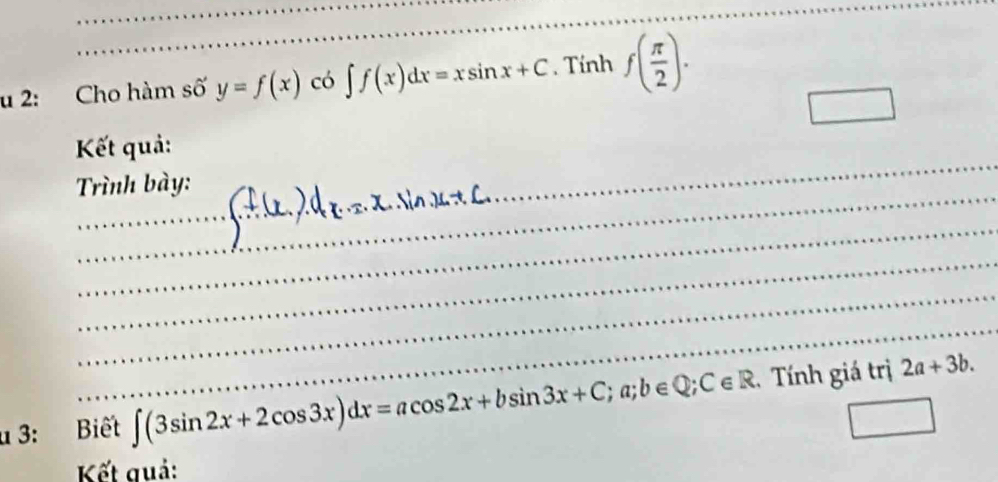 2: Cho hàm số y=f(x) có ∈t f(x)dx=xsin x+C. Tính f( π /2 ). 
□ 
_ 
Kết quả: 
_ 
Trình bày: 
_ 
_ 
_ 
_ 
_ 
u 3: Biết ∈t (3sin 2x+2cos 3x)dx=acos 2x+bsin 3x+C;a;b∈ Q;C∈ R. Tính giá trị 2a+3b. 
Kết quả: