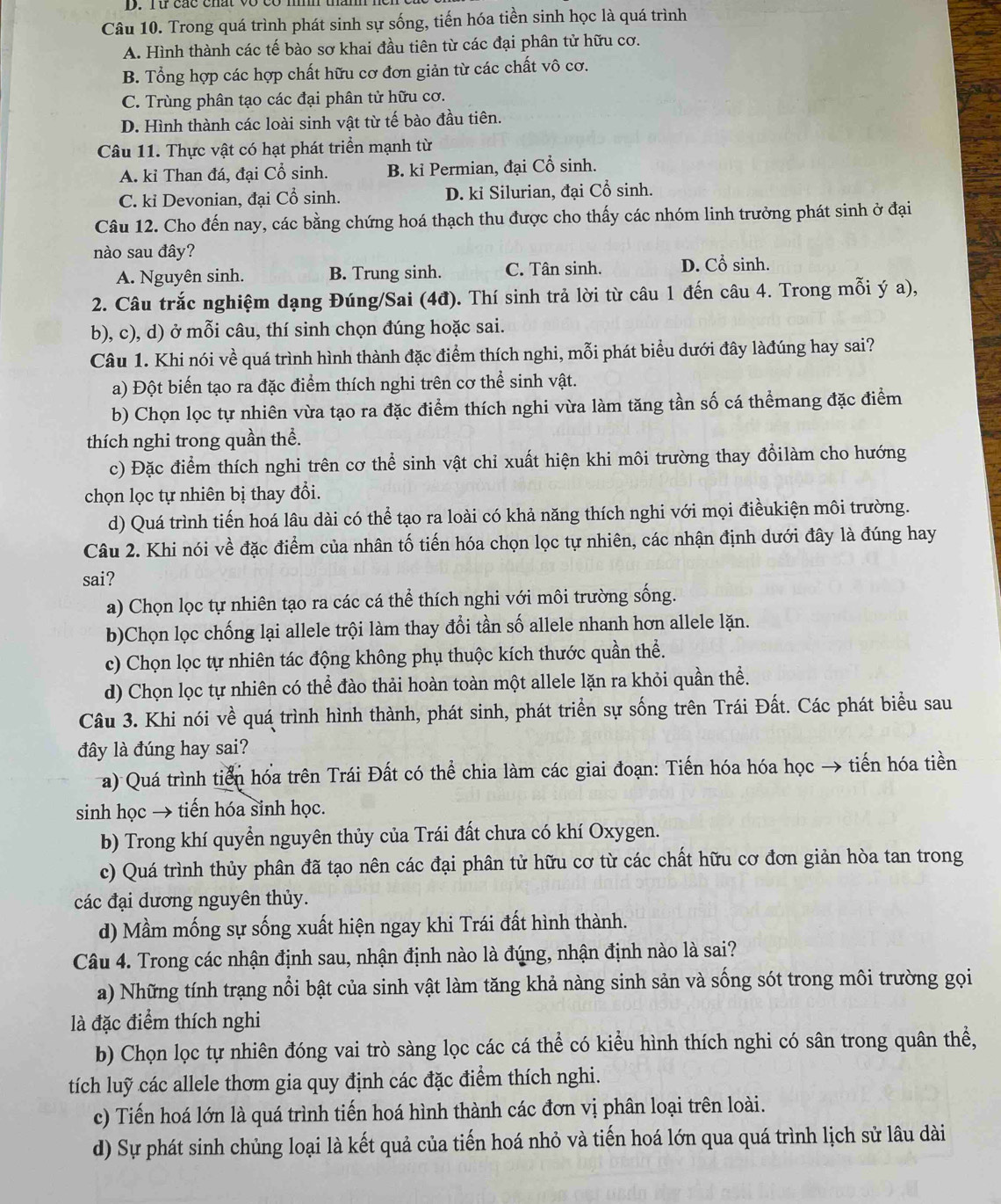 ru các chất vo có m t
Câu 10. Trong quá trình phát sinh sự sống, tiến hóa tiền sinh học là quá trình
A. Hình thành các tế bào sơ khai đầu tiên từ các đại phân tử hữu cơ.
B. Tổng hợp các hợp chất hữu cơ đơn giản từ các chất vô cơ.
C. Trùng phân tạo các đại phân tử hữu cơ.
D. Hình thành các loài sinh vật từ tế bào đầu tiên.
Câu 11. Thực vật có hạt phát triển mạnh từ
A. kỉ Than đá, đại Cổ sinh. B. kỉ Permian, đại Cổ sinh.
C. kỉ Devonian, đại Cổ sinh. D. ki Silurian, đại Cổ sinh.
Câu 12. Cho đến nay, các bằng chứng hoá thạch thu được cho thấy các nhóm linh trưởng phát sinh ở đại
nào sau đây?
A. Nguyên sinh. B. Trung sinh. C. Tân sinh. D. Cổ sinh.
2. Câu trắc nghiệm dạng Đúng/Sai (4đ). Thí sinh trả lời từ câu 1 đến câu 4. Trong mỗi ý a),
b), c), d) ở mỗi câu, thí sinh chọn đúng hoặc sai.
Câu 1. Khi nói về quá trình hình thành đặc điểm thích nghi, mỗi phát biểu dưới đây làđúng hay sai?
a) Đột biến tạo ra đặc điểm thích nghi trên cơ thể sinh vật.
b) Chọn lọc tự nhiên vừa tạo ra đặc điểm thích nghi vừa làm tăng tần số cá thểmang đặc điểm
thích nghi trong quần thể.
c) Đặc điểm thích nghi trên cơ thể sinh vật chỉ xuất hiện khi môi trường thay đổilàm cho hướng
chọn lọc tự nhiên bị thay đổi.
d) Quá trình tiến hoá lâu dài có thể tạo ra loài có khả năng thích nghi với mọi điềukiện môi trường.
Câu 2. Khi nói về đặc điểm của nhân tố tiến hóa chọn lọc tự nhiên, các nhận định dưới đây là đúng hay
sai?
a) Chọn lọc tự nhiên tạo ra các cá thể thích nghi với môi trường sống.
b)Chọn lọc chống lại allele trội làm thay đổi tần số allele nhanh hơn allele lặn.
c) Chọn lọc tự nhiên tác động không phụ thuộc kích thước quần thể.
d) Chọn lọc tự nhiên có thể đào thải hoàn toàn một allele lặn ra khỏi quần thể.
Câu 3. Khi nói về quá trình hình thành, phát sinh, phát triển sự sống trên Trái Đất. Các phát biểu sau
đây là đúng hay sai?
a) Quá trình tiền hóa trên Trái Đất có thể chia làm các giai đoạn: Tiến hóa hóa học → tiến hóa tiền
sinh học → tiến hóa sinh học.
b) Trong khí quyển nguyên thủy của Trái đất chưa có khí Oxygen.
c) Quá trình thủy phân đã tạo nên các đại phân tử hữu cơ từ các chất hữu cơ đơn giản hòa tan trong
các đại dương nguyên thủy.
d) Mầm mống sự sống xuất hiện ngay khi Trái đất hình thành.
Câu 4. Trong các nhận định sau, nhận định nào là đúng, nhận định nào là sai?
a) Những tính trạng nổi bật của sinh vật làm tăng khả nàng sinh sản và sống sót trong môi trường gọi
là đặc điểm thích nghi
b) Chọn lọc tự nhiên đóng vai trò sàng lọc các cá thể có kiểu hình thích nghi có sân trong quân thể,
tích luỹ các allele thơm gia quy định các đặc điểm thích nghi.
c) Tiến hoá lớn là quá trình tiến hoá hình thành các đơn vị phân loại trên loài.
d) Sự phát sinh chủng loại là kết quả của tiến hoá nhỏ và tiến hoá lớn qua quá trình lịch sử lâu dài