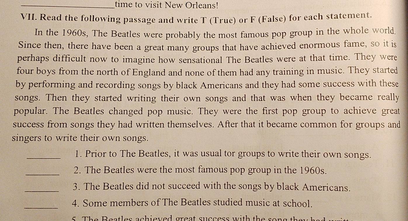 time to visit New Orleans! 
VII. Read the following passage and write T (True) or F (False) for each statement. 
In the 1960s, The Beatles were probably the most famous pop group in the whole world. 
Since then, there have been a great many groups that have achieved enormous fame, so it is 
perhaps difficult now to imagine how sensational The Beatles were at that time. They were 
four boys from the north of England and none of them had any training in music. They started 
by performing and recording songs by black Americans and they had some success with these 
songs. Then they started writing their own songs and that was when they became really 
popular. The Beatles changed pop music. They were the first pop group to achieve great 
success from songs they had written themselves. After that it became common for groups and 
singers to write their own songs. 
_1. Prior to The Beatles, it was usual tor groups to write their own songs. 
_2. The Beatles were the most famous pop group in the 1960s. 
_3. The Beatles did not succeed with the songs by black Americans. 
_ 
4. Some members of The Beatles studied music at school.