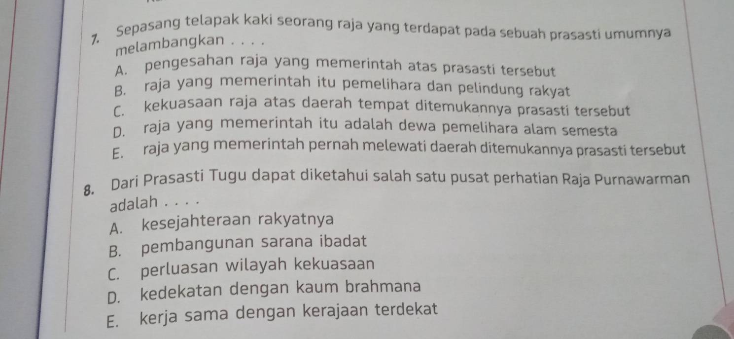 Sepasang telapak kaki seorang raja yang terdapat pada sebuah prasasti umumnya
melambangkan . . . .
A. pengesahan raja yang memerintah atas prasasti tersebut
B. raja yang memerintah itu pemelihara dan pelindung rakyat
C. kekuasaan raja atas daerah tempat ditemukannya prasasti tersebut
D. raja yang memerintah itu adalah dewa pemelihara alam semesta
E. raja yang memerintah pernah melewati daerah ditemukannya prasasti tersebut
8. Dari Prasasti Tugu dapat diketahui salah satu pusat perhatian Raja Purnawarman
adalah . . . .
A. kesejahteraan rakyatnya
B. pembangunan sarana ibadat
C. perluasan wilayah kekuasaan
D. kedekatan dengan kaum brahmana
E. kerja sama dengan kerajaan terdekat