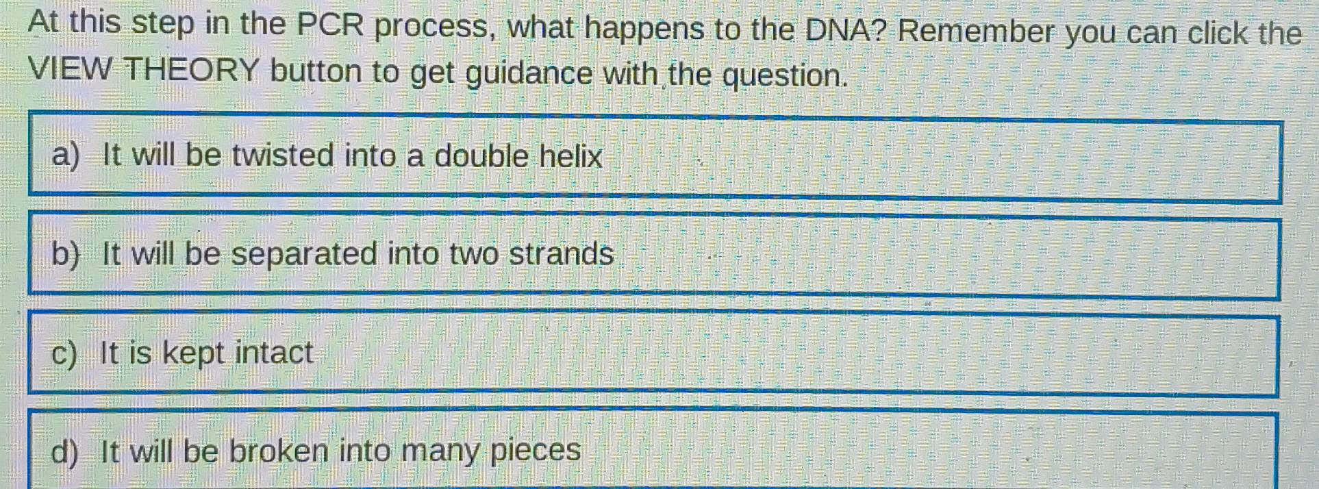 At this step in the PCR process, what happens to the DNA? Remember you can click the
VIEW THEORY button to get guidance with the question.
a) It will be twisted into a double helix
b) It will be separated into two strands
c) It is kept intact
d) It will be broken into many pieces