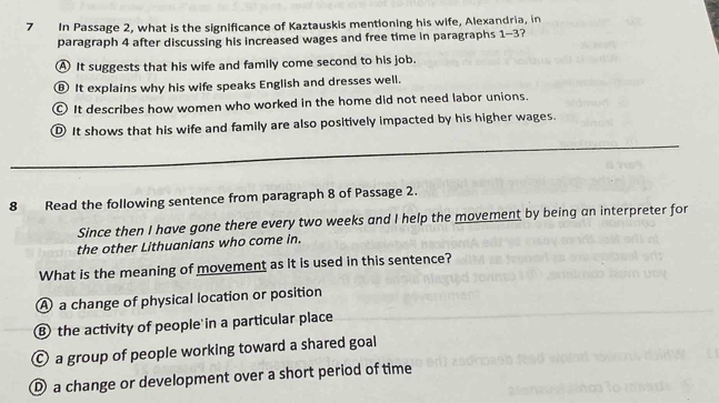 In Passage 2, what is the significance of Kaztauskis mentioning his wife, Alexandria, in
paragraph 4 after discussing his increased wages and free time in paragraphs 1-3?
A It suggests that his wife and family come second to his job.
⑨ It explains why his wife speaks English and dresses well.
It describes how women who worked in the home did not need labor unions.
D It shows that his wife and family are also positively impacted by his higher wages.
_
8 Read the following sentence from paragraph 8 of Passage 2.
Since then I have gone there every two weeks and I help the movement by being an interpreter for
the other Lithuanians who come in.
What is the meaning of movement as it is used in this sentence?
A a change of physical location or position
⑧ the activity of people in a particular place
O a group of people working toward a shared goal
a change or development over a short period of time