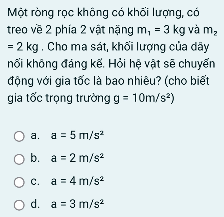 Một ròng rọc không có khối lượng, có
treo về 2 phía 2 vật nặng m_1=3kg và m_2
=2kg. Cho ma sát, khối lượng của dây
hối không đáng kể. Hỏi hệ vật sẽ chuyển
động với gia tốc là bao nhiêu? (cho biết
gia tốc trọng trường g=10m/s^2)
a. a=5m/s^2
b. a=2m/s^2
C. a=4m/s^2
d. a=3m/s^2