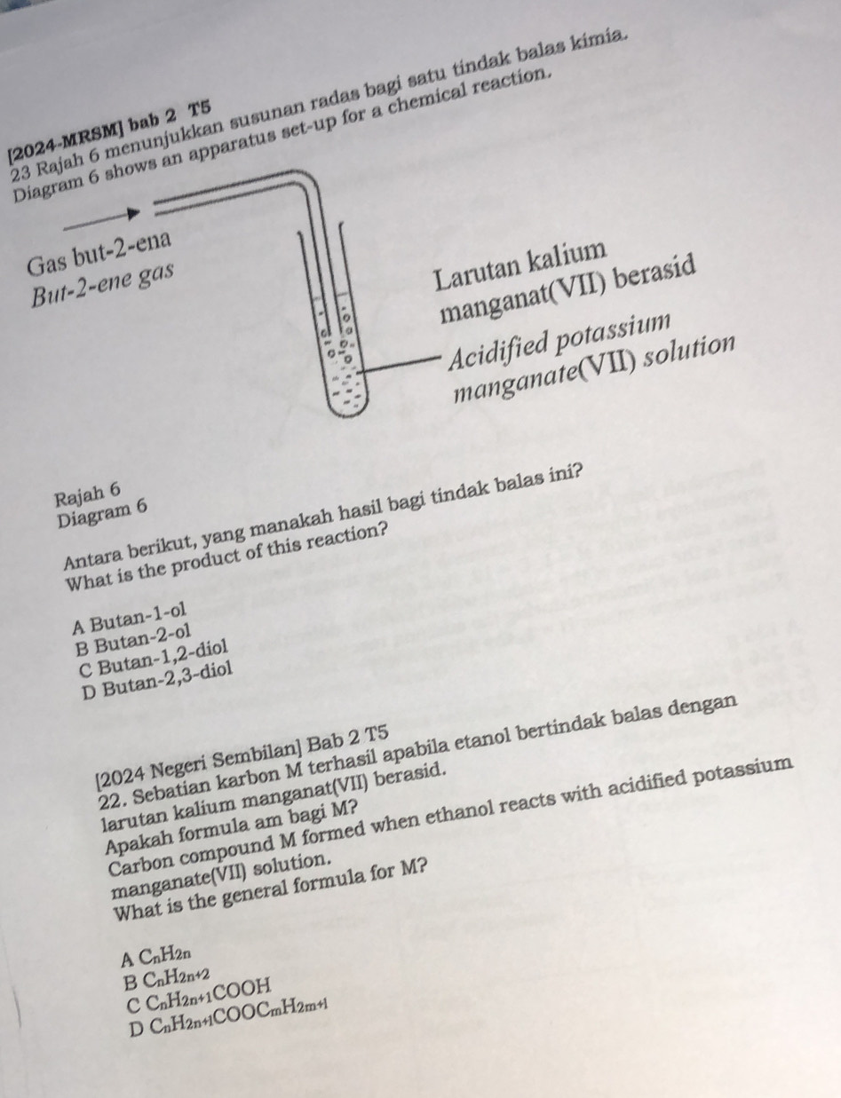 Rajah 6 menunjukkan susunan radas bagi satu tindak balas kimia
[2024-MRSM] bab 2 T5
Diagram 6 shows an apparatus set-up for a chemical reaction
Gas but -2 -ena
But -2 -ene gas
Larutan kalium
manganat(VII) berasid
Acidified potassium
manganate(VII) solution
Rajah 6
Diagram 6
Antara berikut, yang manakah hasil bagi tindak balas ini?
What is the product of this reaction?
A Butan -1 -ol
B Butan -2 -o1
C Butan -1, 2 -diol
D Butan -2, 3 -diol
22. Sebatian karbon M terhasíl apabila etanol bertindak balas dengan
[2024 Negeri Sembilan] Bab 2 T5
larutan kalium manganat(VII) berasid.
Carbon compound M formed when ethanol reacts with acidified potassium
Apakah formula am bagi M?
manganate(VII) solution.
What is the general formula for M?
A C_nH_2n
B C_nH_2n+2
c C_nH_2n+1COOH
D C_nH_2n+1COOC_mH_2m+