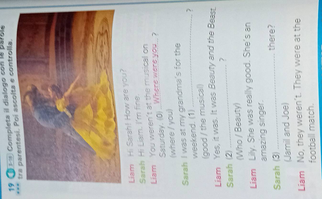 19 1 ± 1) Completa il dialogo con le parole 
olta e controlla, 
Liam Hi Sarah! How are you 
Sarah Hi Liam. I'm fine. 
Liam You weren't at the musical on 
Saturday. (0) ..Where were you .. ? 
(where / you) 
Sarah I was at my grandma's for the 
weekend. (1)_ 
? 
(good / the musical) 
Liam Yes, it was. It was Beauty and the Beast. 
? 
Sarah (2) 
_ 
(Who / Beauty) 
Liam Lily. She was really good. She's an 
amazing singer. 
Sarah (3)_ 
there? 
(Jamil and Joe) 
Liam No, they weren't. They were at the 
football match.