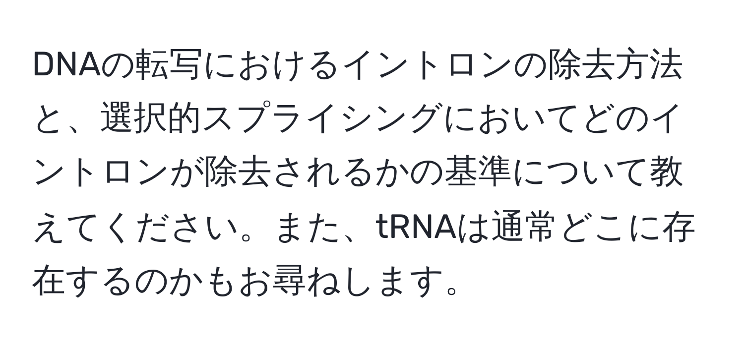 DNAの転写におけるイントロンの除去方法と、選択的スプライシングにおいてどのイントロンが除去されるかの基準について教えてください。また、tRNAは通常どこに存在するのかもお尋ねします。