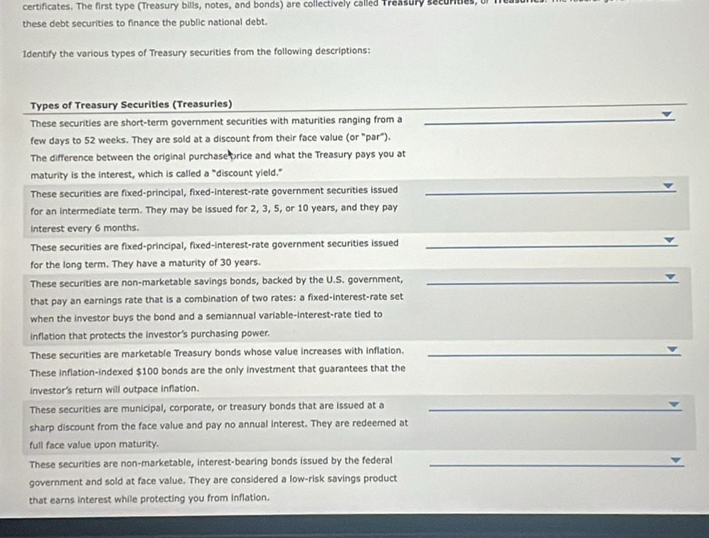 certificates. The first type (Treasury bills, notes, and bonds) are collectively called Treasury securities, of i 
these debt securities to finance the public national debt. 
Identify the various types of Treasury securities from the following descriptions: 
Types of Treasury Securities (Treasuries) 
_ 
These securities are short-term government securities with maturities ranging from a_ 
few days to 52 weeks. They are sold at a discount from their face value (or "par"). 
The difference between the original purchase price and what the Treasury pays you at 
maturity is the interest, which is called a "discount yield." 
These securities are fixed-principal, fixed-interest-rate government securities issued_ 
for an intermediate term. They may be issued for 2, 3, 5, or 10 years, and they pay 
Interest every 6 months. 
These securities are fixed-principal, fixed-interest-rate government securities issued_ 
for the long term. They have a maturity of 30 years. 
These securities are non-marketable savings bonds, backed by the U.S. government,_ 
that pay an earnings rate that is a combination of two rates: a fixed-interest-rate set 
when the investor buys the bond and a semiannual variable-interest-rate tied to 
inflation that protects the investor's purchasing power. 
These securities are marketable Treasury bonds whose value increases with inflation._ 
These inflation-indexed $100 bonds are the only investment that guarantees that the 
investor's return will outpace inflation. 
These securities are municipal, corporate, or treasury bonds that are issued at a_ 
sharp discount from the face value and pay no annual interest. They are redeemed at 
full face value upon maturity. 
These securities are non-marketable, interest-bearing bonds issued by the federal_ 
government and sold at face value. They are considered a low-risk savings product 
that earns interest while protecting you from inflation.