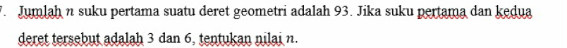 Jumlaḥ n suku pertama suatu deret geometri adalah 93. Jika suku pertama dan kedua 
deret tersebut adalah 3 dan 6, tentukan nilai n.