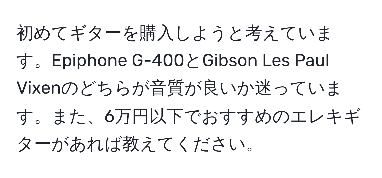 初めてギターを購入しようと考えています。Epiphone G-400とGibson Les Paul Vixenのどちらが音質が良いか迷っています。また、6万円以下でおすすめのエレキギターがあれば教えてください。