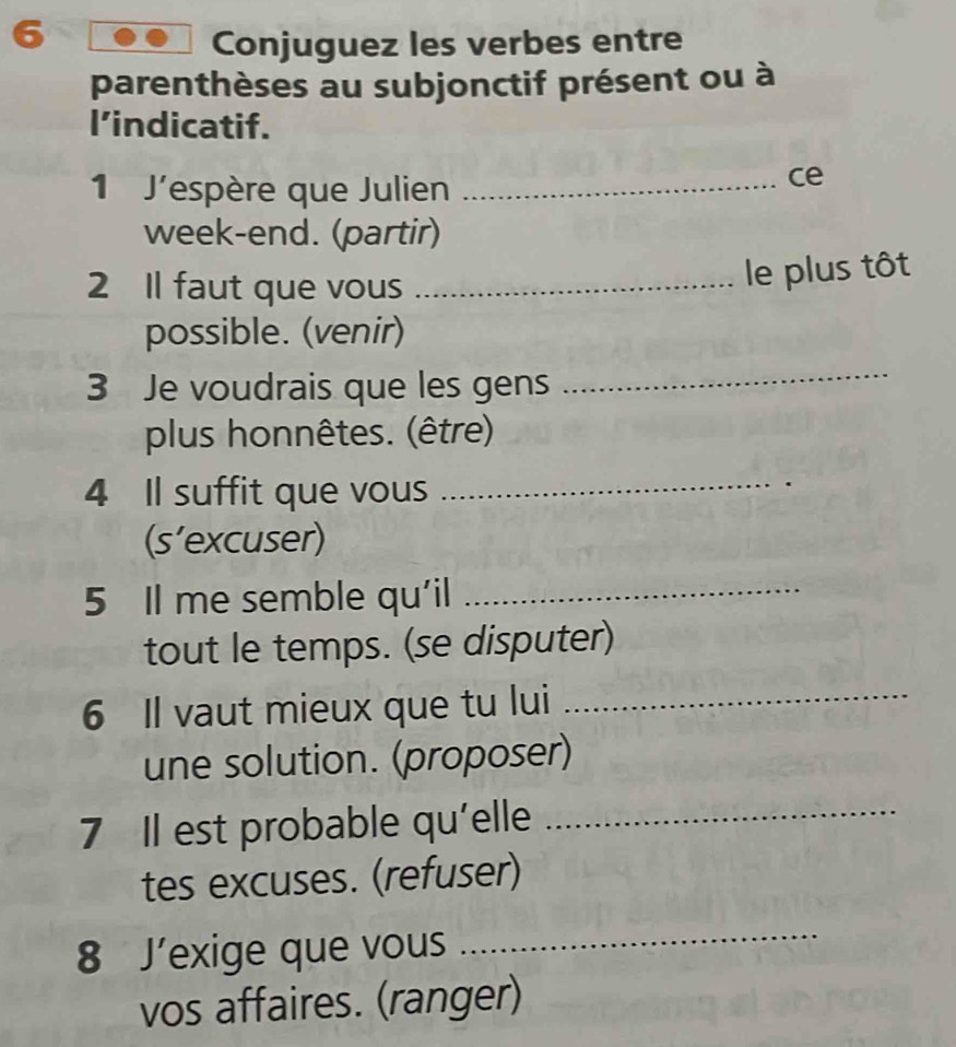 Conjuguez les verbes entre 
parenthèses au subjonctif présent ou à 
I’indicatif. 
1 J'espère que Julien_ 
ce 
week-end. (partir) 
2 Il faut que vous_ 
le plus tôt 
possible. (venir) 
3 Je voudrais que les gens 
_ 
plus honnêtes. (être) 
4 Il suffit que vous_ 
(s’excuser) 
5 Il me semble qu'il_ 
tout le temps. (se disputer) 
6 Il vaut mieux que tu lui_ 
une solution. (proposer) 
7 Il est probable qu'elle_ 
tes excuses. (refuser) 
8 J’exige que vous 
_ 
vos affaires. (ranger)