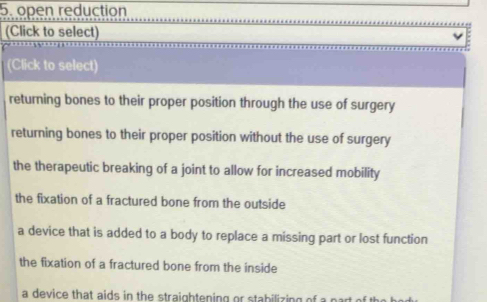 open reduction
(Click to select)
(Click to select)
returning bones to their proper position through the use of surgery
returning bones to their proper position without the use of surgery
the therapeutic breaking of a joint to allow for increased mobility
the fixation of a fractured bone from the outside
a device that is added to a body to replace a missing part or lost function
the fixation of a fractured bone from the inside
a device that aids in the straightening or stabilizing of a part of the .