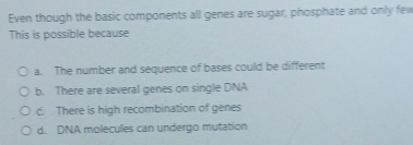 Even though the basic components all genes are sugar, phosphate and only few
This is possible because
a. The number and sequence of bases could be different
b. There are several genes on single DNA
c. There is high recombination of genes
d. DNA molecules can undergo mutation