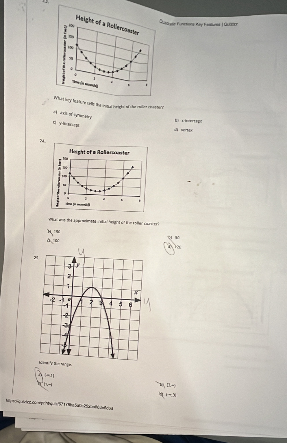 23,
Quadratic Functions Key Features | Quizizz
Height of a Rollercoaster
200
150
100
50
s
。
0
2
4
Time (in seconds))
.
What key feature tells the initial height of the roller coaster?
a) axis of symmetry
b) x-intercept
c) y-intercept
d) vertex
24.
Height of a Rollercoaster
200
150
100
50
0 2 4 6 8
Time (in seconds ])
What was the approximate initial height of the roller coaster?
150
50
100
d) 20
2
(-∈fty ,1]
[1,∈fty )
[3,∈fty )
(-∈fty ,3]
https://quizizz.com/print/quiz/67178ba5a0c252ba863e5d6d