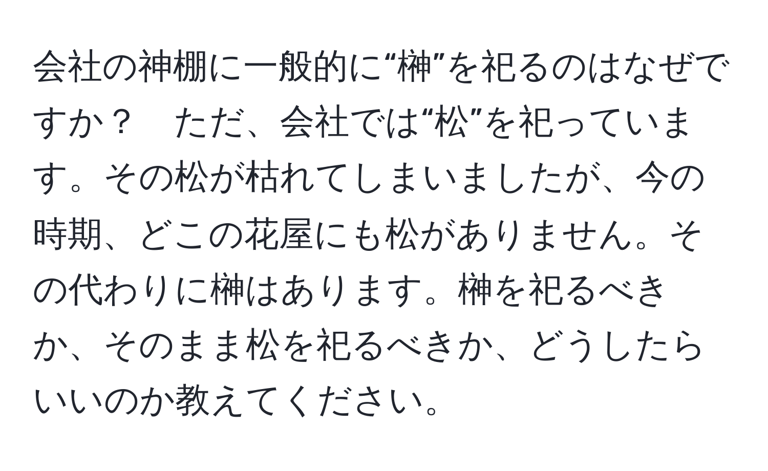 会社の神棚に一般的に“榊”を祀るのはなぜですか？　ただ、会社では“松”を祀っています。その松が枯れてしまいましたが、今の時期、どこの花屋にも松がありません。その代わりに榊はあります。榊を祀るべきか、そのまま松を祀るべきか、どうしたらいいのか教えてください。