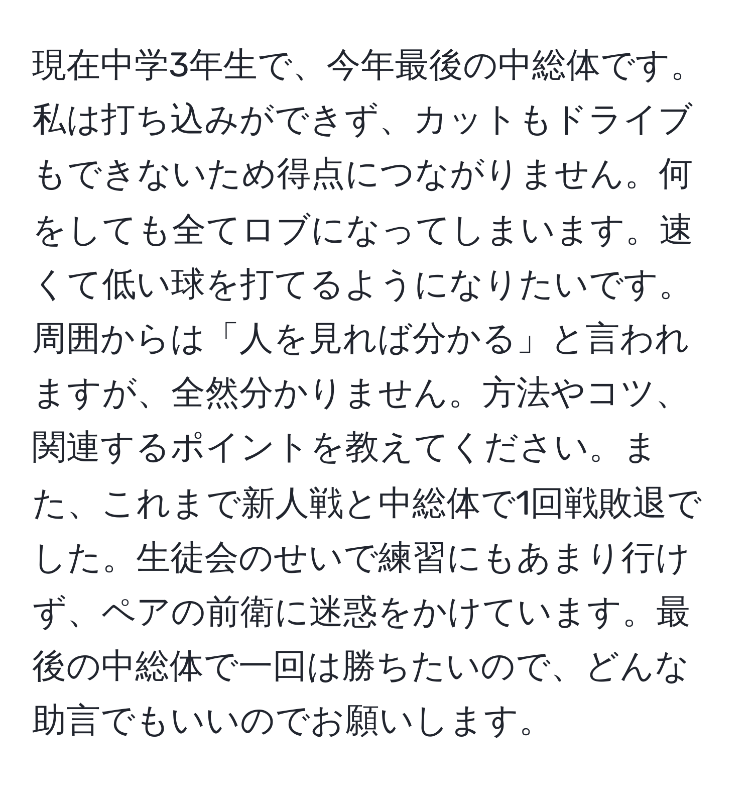 現在中学3年生で、今年最後の中総体です。私は打ち込みができず、カットもドライブもできないため得点につながりません。何をしても全てロブになってしまいます。速くて低い球を打てるようになりたいです。周囲からは「人を見れば分かる」と言われますが、全然分かりません。方法やコツ、関連するポイントを教えてください。また、これまで新人戦と中総体で1回戦敗退でした。生徒会のせいで練習にもあまり行けず、ペアの前衛に迷惑をかけています。最後の中総体で一回は勝ちたいので、どんな助言でもいいのでお願いします。