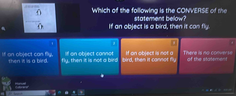 Which of the following is the CONVERSE of the
statement below?
If an object is a bird, then it can fly.
1
2
A
If an object can fly, If an object cannot If an object is not a There is no converse
then it is a bird. fly, then it is not a bird bird, then it cannot fly of the statement
Manuel
Cubrera
Search