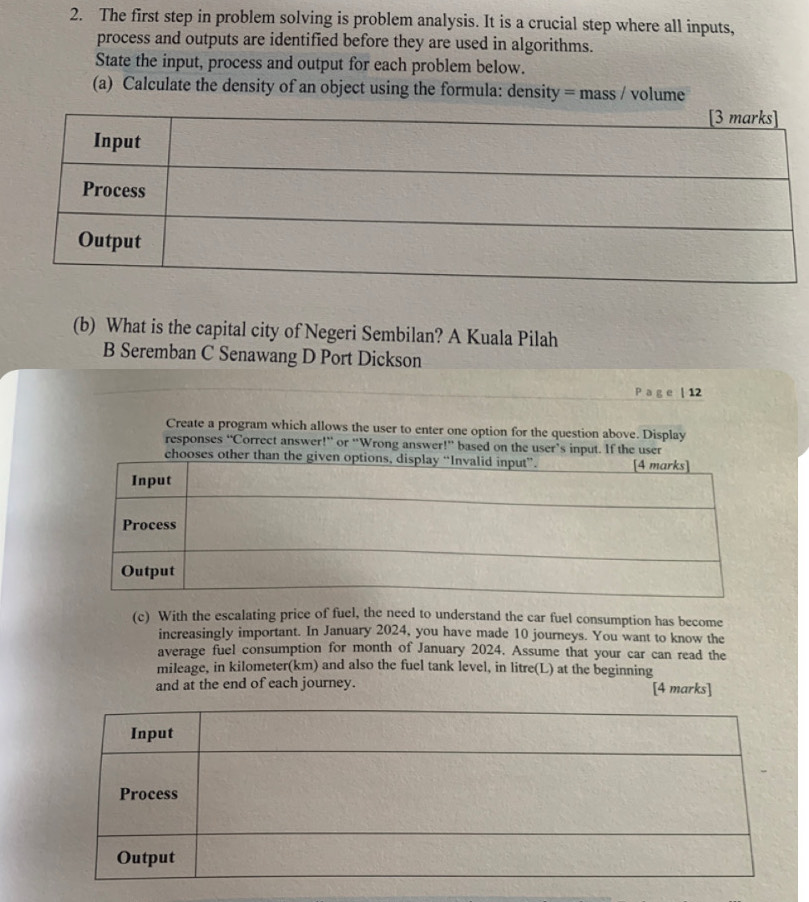 The first step in problem solving is problem analysis. It is a crucial step where all inputs,
process and outputs are identified before they are used in algorithms.
State the input, process and output for each problem below.
(a) Calculate the density of an object using the formula: density = mass / volume
(b) What is the capital city of Negeri Sembilan? A Kuala Pilah
B Seremban C Senawang D Port Dickson
P a g e | 12
Create a program which allows the user to enter one option for the question above. Display
responses “Correct answer!” or “Wrong answer!” based on the user’s input. If the user
chooses other than 
(c) With the escalating price of fuel, the need to understand the car fuel consumption has become
increasingly important. In January 2024, you have made 10 journeys. You want to know the
average fuel consumption for month of January 2024. Assume that your car can read the
mileage, in kilometer(km) and also the fuel tank level, in litre(L) at the beginning
and at the end of each journey. [4 marks]