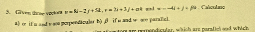 Given three vectors u=8i-2j+5k, v=2i+3j+ak and w=-4i+j+beta k. Calculate 
a) & if u and v are perpendicular b) β if u and w are parallel. 
ectors ar perpendicular, which are parallel and which