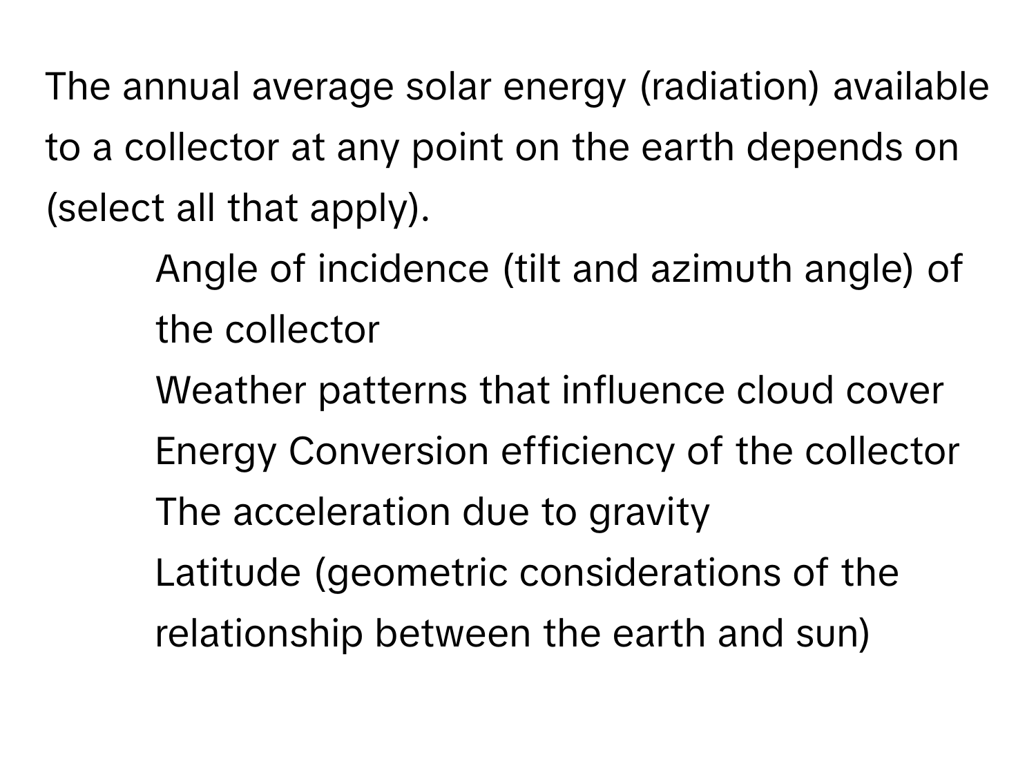 The annual average solar energy (radiation) available to a collector at any point on the earth depends on (select all that apply).
* Angle of incidence (tilt and azimuth angle) of the collector
* Weather patterns that influence cloud cover
* Energy Conversion efficiency of the collector
* The acceleration due to gravity
* Latitude (geometric considerations of the relationship between the earth and sun)