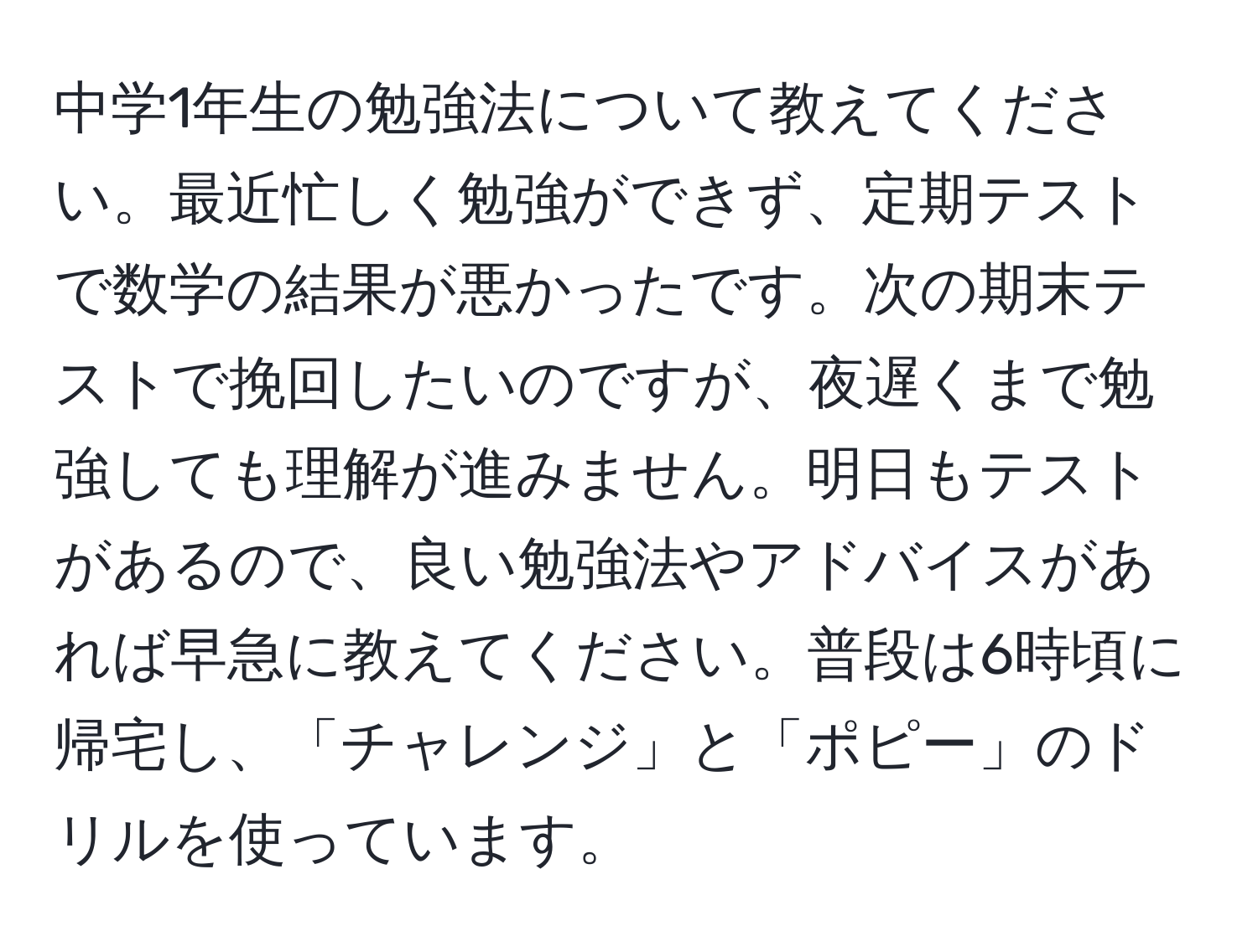 中学1年生の勉強法について教えてください。最近忙しく勉強ができず、定期テストで数学の結果が悪かったです。次の期末テストで挽回したいのですが、夜遅くまで勉強しても理解が進みません。明日もテストがあるので、良い勉強法やアドバイスがあれば早急に教えてください。普段は6時頃に帰宅し、「チャレンジ」と「ポピー」のドリルを使っています。