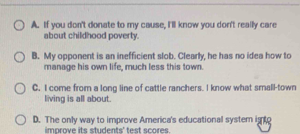 A. If you don't donate to my cause, I'll know you don't really care
about childhood poverty.
B. My opponent is an inefficient slob. Clearly, he has no idea how to
manage his own life, much less this town.
C. I come from a long line of cattle ranchers. I know what small-town
living is all about.
D. The only way to improve America's educational system is to
improve its students' test scores.