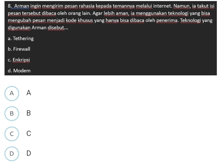 Arman ingin mengirim pesan rahasia kepada temannya melalui internet. Namun, ia takut isi
pesan tersebut dibaca oleh orang lain. Agar lebih aman, ia menggunakan teknologi yang bisa
mengubah pesan menjadi kode khusus yang hanya bisa dibaca oleh penerima. Teknologi yang
digunakan Arman disebut...
a. Tethering
b. Firewall
c. Enkripsi
d. Modem
A ) A
B B
C C
D D