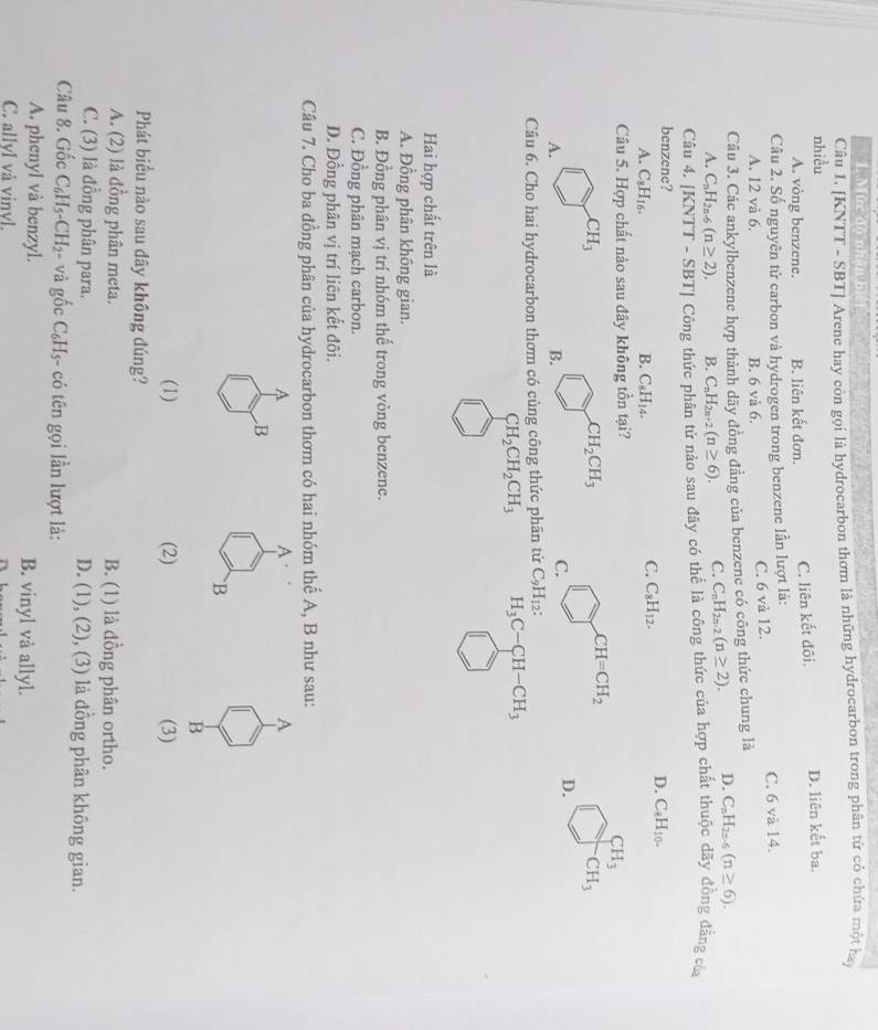 Mức độ nhận bì
Câu 1. [KNTT - SBT] Arene hay còn gọi là hydrocarbon thơm là những hydrocarbon trong phân tứ có chứa một hạ
nhiều
A. vòng benzene. B. liên kết đơn. C. liên kết đôi. D. liên kết ba.
Câu 2. Số nguyên tử carbon và hydrogen trong benzene lần lượt là: C. 6 và 14.
A. 12 và 6. B. 6 và 6.
C. 6 và 12.
Câu 3. Các ankylbenzene hợp thành dãy đồng đẳng của benzene có công thức chung là
A. C_nH_2n-6(n≥ 2). B. C_nH_2n+2(n≥ 6). C. C_nH_2n-2(n≥ 2). D. C_nH_2n-6(n≥ 6).
Câu 4. [KNTT - SBT| Công thức phân tứ nào sau đãy có thể là công thức của hợp chất thuộc đãy đồng đẳng của
benzene? D. C_8H_10.
A. C_8H_16. B. C_8H_14.
C. C_8H_12.
Câu 5. Hợp chất nào sau đây không tồn tại?
CH_3
CH_3
CH_2CH_3
CH=CH_2
CH_3
D.
A.
B.
C.
Câu 6. Cho hai hydrocarbon thơm có cùng công thức phân tử C_9H_12:
CH_2CH_2CH_3 H_3C-CH-CH_3
Hai hợp chất trên là
A. Đồng phân không gian.
B. Đồng phân vị trí nhóm thế trong vòng benzene.
C. Đồng phân mạch carbon.
D. Đồng phân vị trí liên kết đôi.
Câu 7. Cho ba đồng phân của hydrocarbon thơm có hai nhóm thế A, B như sau:
A
A
A
B
`B
B
(1) (2) (3)
Phát biểu nào sau đây không đúng?
A. (2) là đồng phân meta. B. (1) là đồng phân ortho.
C. (3) là đồng phân para. D. (1), (2), (3) là đồng phân không gian.
Câu 8. Gốc C_6H_5-CH_2 - và gốc C_6H_5 - có tên gọi lần lượt là:
A. phenyl và benzyl. B. vinyl và allyl.
C. allyl và vinyl.