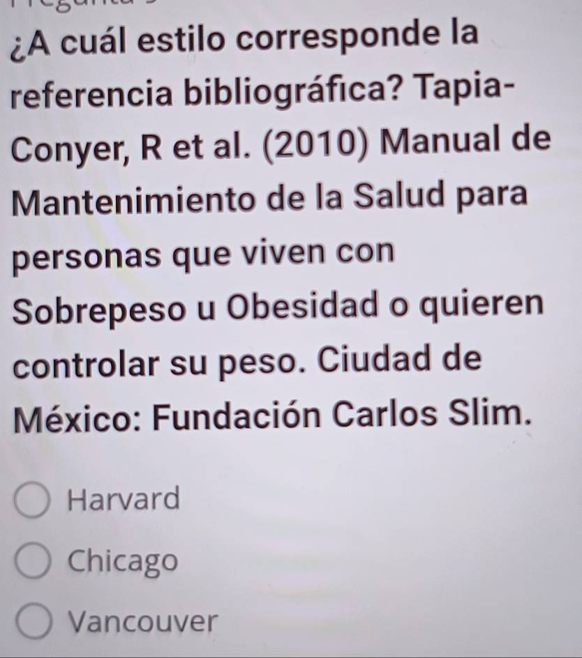 ¿A cuál estilo corresponde la
referencia bibliográfica? Tapia-
Conyer, R et al. (2010) Manual de
Mantenimiento de la Salud para
personas que viven con
Sobrepeso u Obesidad o quieren
controlar su peso. Ciudad de
México: Fundación Carlos Slim.
Harvard
Chicago
Vancouver