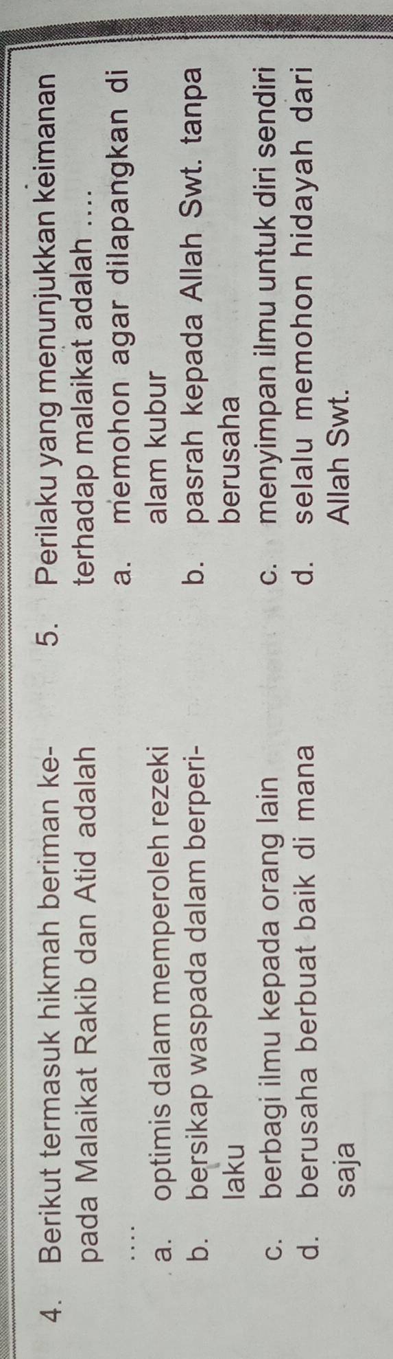 Berikut termasuk hikmah beriman ke - 5. Perilaku yang menunjukkan keimanan
pada Malaikat Rakib dan Atid adalah terhadap malaikat adalah ....
a. memohon agar dilapangkan di
a. optimis dalam memperoleh rezeki alam kubur
b. bersikap waspada dalam berperi- b. pasrah kepada Allah Swt. tanpa
laku berusaha
c. berbagi ilmu kepada orang lain c. menyimpan ilmu untuk diri sendiri
d. berusaha berbuat baik di mana d. selalu memohon hidayah dari
saja
Allah Swt.