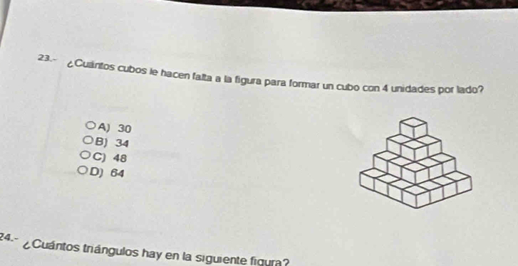 23.~ ¿Cuaintos cubos le hacen falta a la figura para formar un cubo con 4 unidades por lado?
A) 30
B) 34
C) 48
D) 64
24.- ¿Cuántos triángulos hay en la siguiente figura?