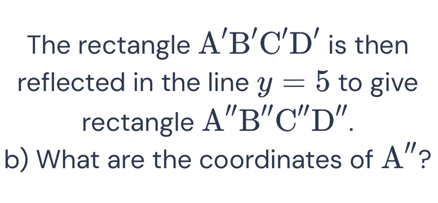 The rectangle A'B'C'D' is then 
reflected in the line y=5 to give 
rectangle A''B''C''D''. 
b) What are the coordinates of A'' ?