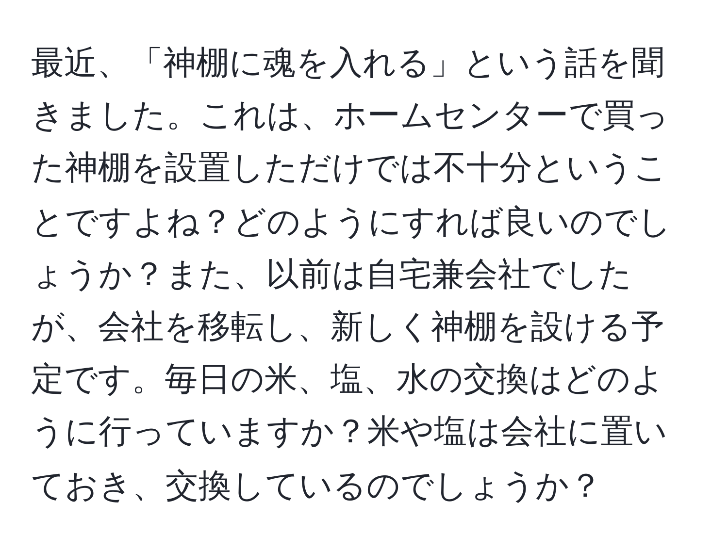 最近、「神棚に魂を入れる」という話を聞きました。これは、ホームセンターで買った神棚を設置しただけでは不十分ということですよね？どのようにすれば良いのでしょうか？また、以前は自宅兼会社でしたが、会社を移転し、新しく神棚を設ける予定です。毎日の米、塩、水の交換はどのように行っていますか？米や塩は会社に置いておき、交換しているのでしょうか？