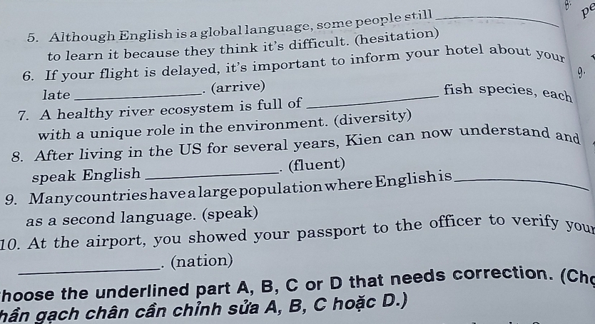 pe 
5. Although English is a global language, some people still_ 
to learn it because they think it’s difficult. (hesitation) 
6. If your flight is delayed, it’s important to inform your hotel about your 
late_ . (arrive) 9. 
_fish species, each 
7. A healthy river ecosystem is full of 
with a unique role in the environment. (diversity) 
8. After living in the US for several years, Kien can now understand and 
speak English _. (fluent) 
9. Manycountrieshave alargepopulation where English is_ 
as a second language. (speak) 
10. At the airport, you showed your passport to the officer to verify your 
_. (nation) 
thoose the underlined part A, B, C or D that needs correction. (Cho 
hần gạch chân cần chỉnh sửa A, B, C hoặc D.)