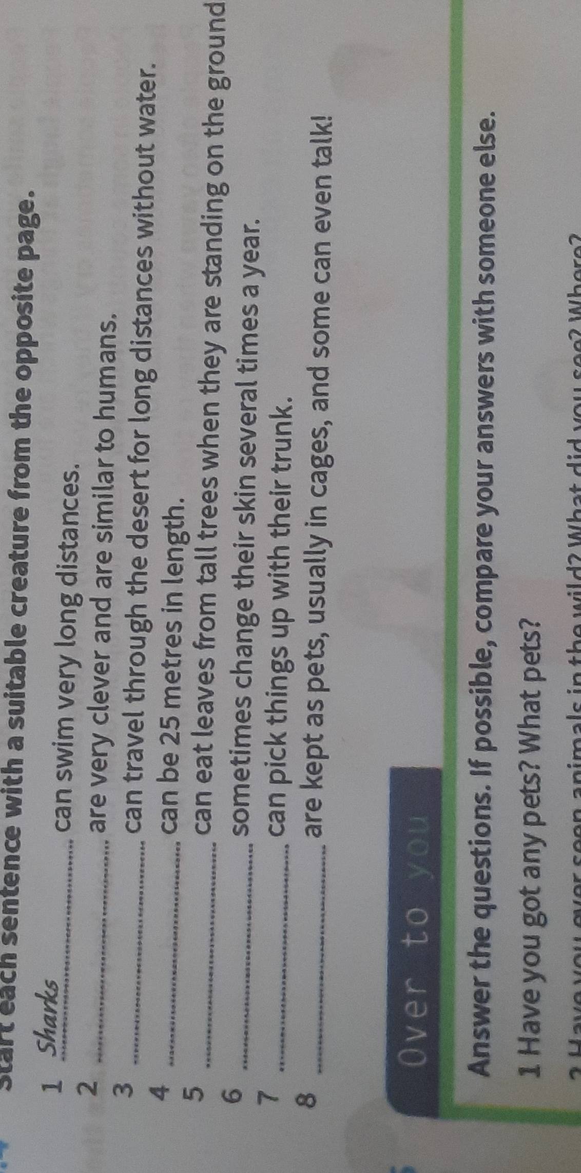 Start each sentence with a suitable creature from the opposite page. 
1 Sharks 
_can swim very long distances. 
_2 
are very clever and are similar to humans. 
3 
_can travel through the desert for long distances without water. 
_4 
can be 25 metres in length. 
5 
_can eat leaves from tall trees when they are standing on the ground 
_6 
sometimes change their skin several times a year. 
_7 
can pick things up with their trunk. 
_8 
are kept as pets, usually in cages, and some can even talk! 
Over to you 
Answer the questions. If possible, compare your answers with someone else. 
1 Have you got any pets? What pets? 
animals in the wild2 What did you see? Where?