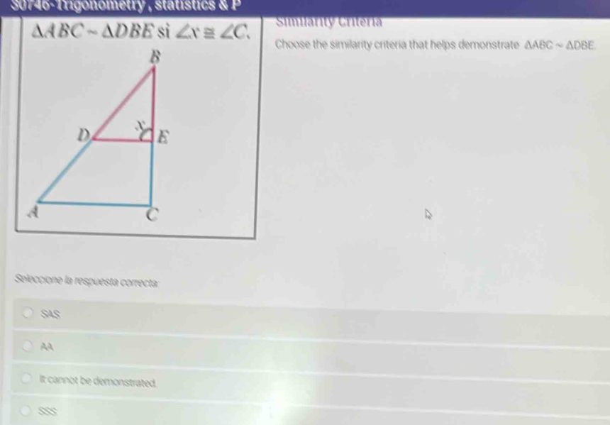 30746-1rigonometry , statístics & P
Similárity Critéria
△ ABCsim △ DBE si ∠ x≌ ∠ C. Choose the similarity criteria that helps demonstrate △ ABCsim △ DBE
Seleccione la respuesta correcta:
SAS
AA
It cannot be demonstrated.
m