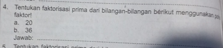 Tentukan faktorisasi prima dari bilangan-bilangan bérikut menggunaka 
faktor! 
a. 20
b. 36
Jawab:_ 
5 Tentukan faktorisasi pri m