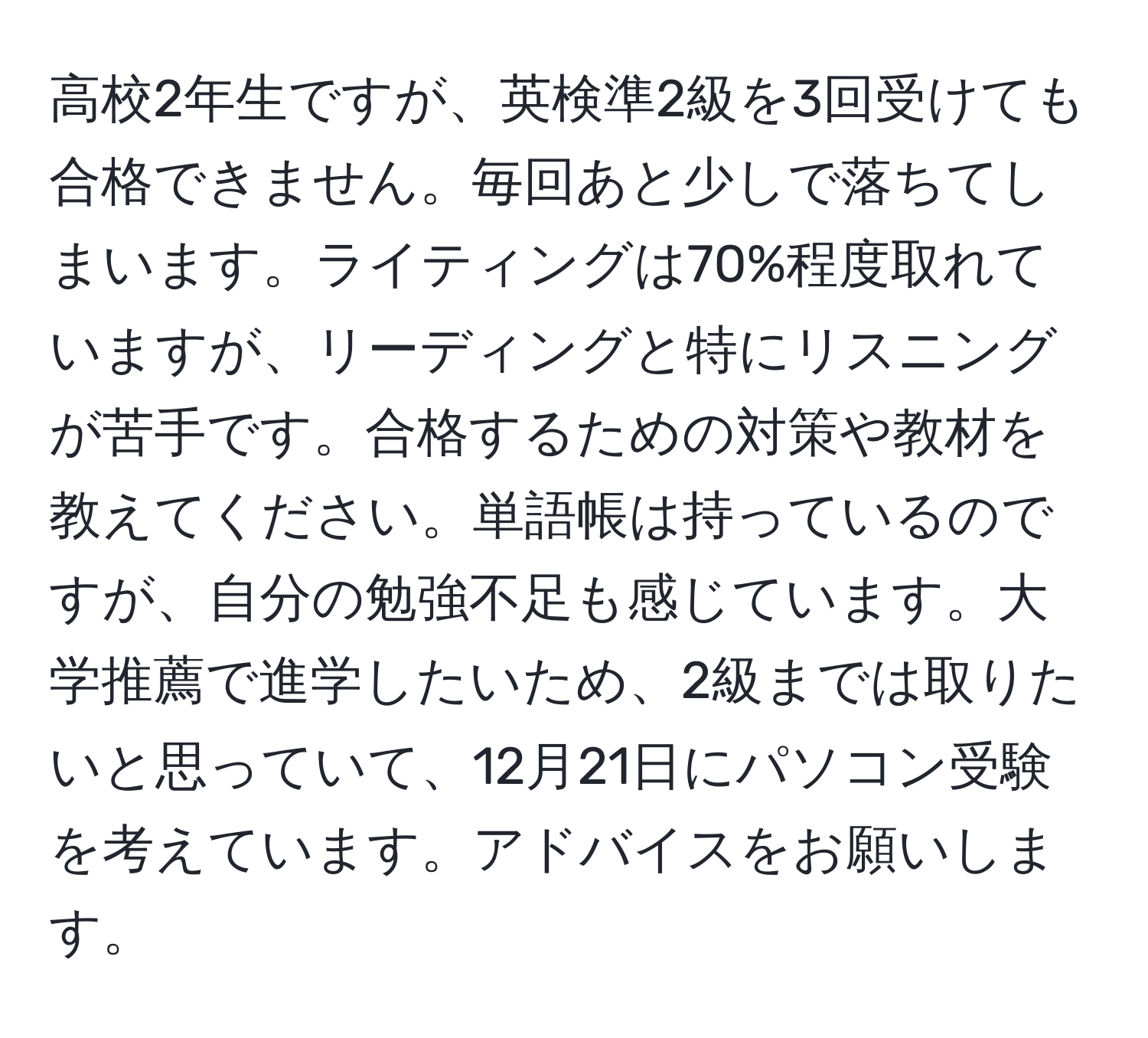 高校2年生ですが、英検準2級を3回受けても合格できません。毎回あと少しで落ちてしまいます。ライティングは70%程度取れていますが、リーディングと特にリスニングが苦手です。合格するための対策や教材を教えてください。単語帳は持っているのですが、自分の勉強不足も感じています。大学推薦で進学したいため、2級までは取りたいと思っていて、12月21日にパソコン受験を考えています。アドバイスをお願いします。