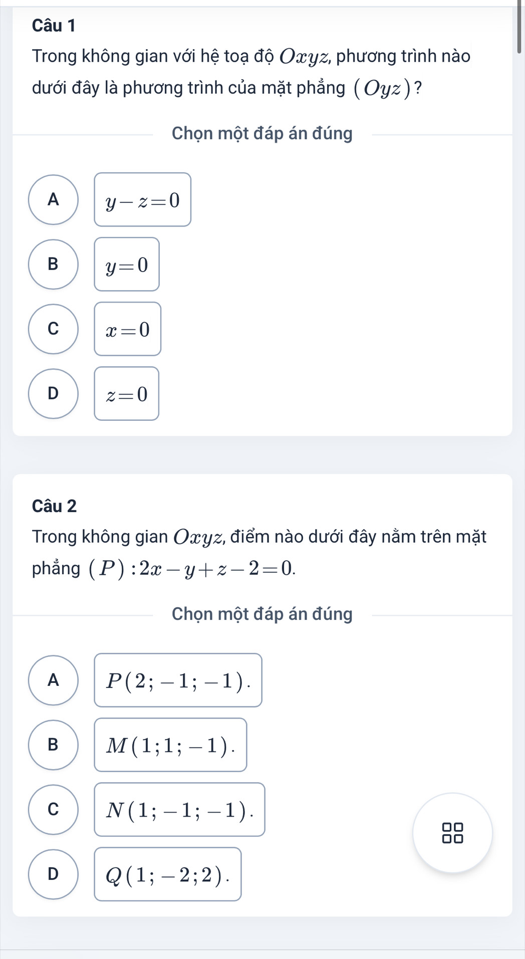 Trong không gian với hệ toạ độ Οxyz, phương trình nào
đưới đây là phương trình của mặt phẳng (Oyz) ?
Chọn một đáp án đúng
A y-z=0
B y=0
C x=0
D z=0
Câu 2
Trong không gian Oxyz, điểm nào dưới đây nằm trên mặt
phẳng (P) 2x-y+z-2=0. 
Chọn một đáp án đúng
A P(2;-1;-1).
B M(1;1;-1).
C N(1;-1;-1). 
88
D Q(1;-2;2).