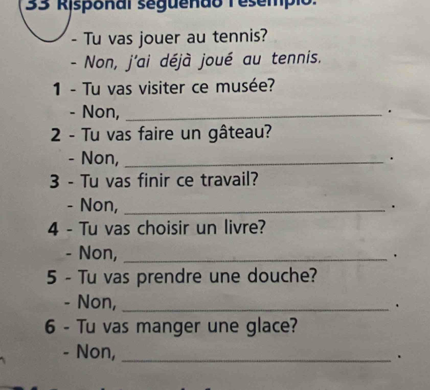 Risponal seguendo Tesempio. 
Tu vas jouer au tennis? 
- Non, j'ai déjà joué au tennis. 
1 - Tu vas visiter ce musée? 
- Non, _. 
2 - Tu vas faire un gâteau? 
- Non, _. 
3 - Tu vas finir ce travail? 
- Non, _. 
4 - Tu vas choisir un livre? 
- Non, _. 
5 - Tu vas prendre une douche? 
- Non, _. 
6 - Tu vas manger une glace? 
- Non,_ 
.